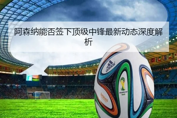 阿森纳能否签下顶级中锋最新动态深度解析